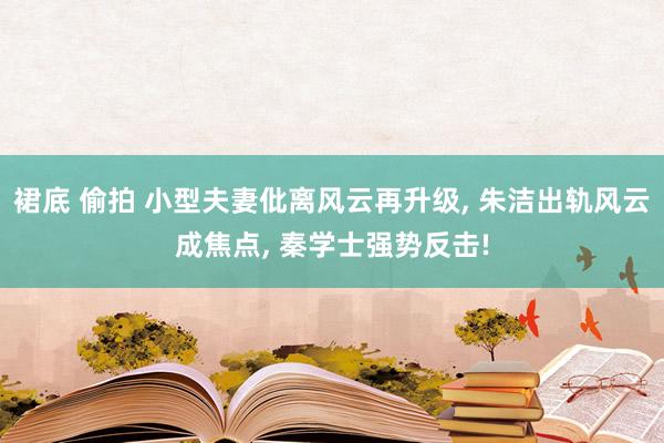 裙底 偷拍 小型夫妻仳离风云再升级， 朱洁出轨风云成焦点， 秦学士强势反击!