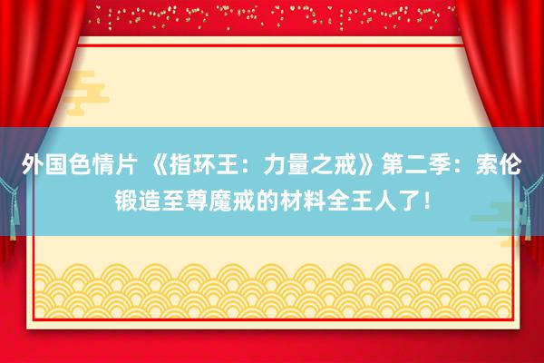 外国色情片 《指环王：力量之戒》第二季：索伦锻造至尊魔戒的材料全王人了！