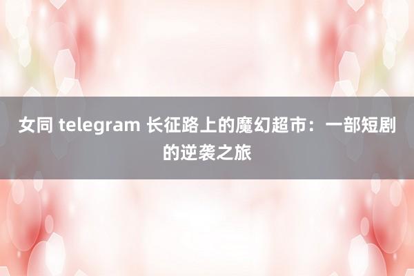 女同 telegram 长征路上的魔幻超市：一部短剧的逆袭之旅