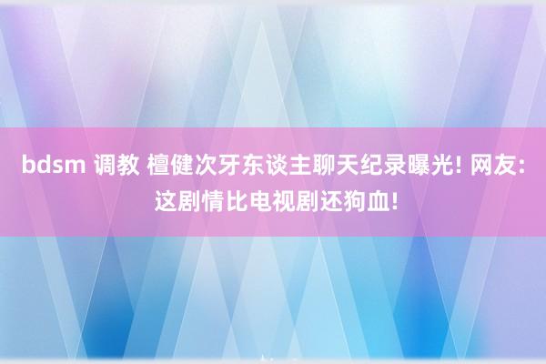 bdsm 调教 檀健次牙东谈主聊天纪录曝光! 网友: 这剧情比电视剧还狗血!