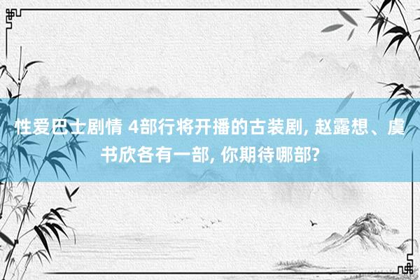 性爱巴士剧情 4部行将开播的古装剧， 赵露想、虞书欣各有一部， 你期待哪部?