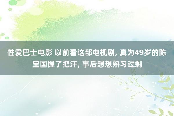 性爱巴士电影 以前看这部电视剧， 真为49岁的陈宝国握了把汗， 事后想想熟习过剩