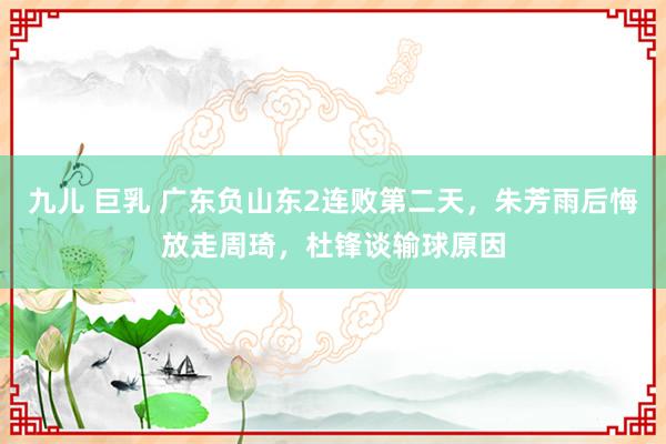 九儿 巨乳 广东负山东2连败第二天，朱芳雨后悔放走周琦，杜锋谈输球原因