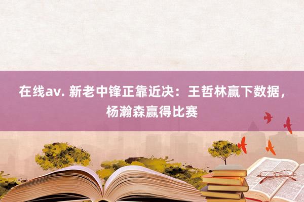 在线av. 新老中锋正靠近决：王哲林赢下数据，杨瀚森赢得比赛