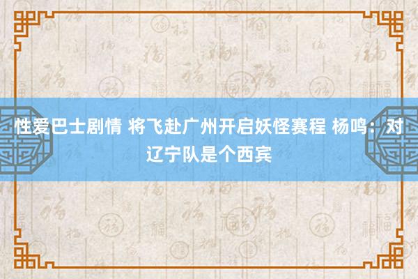 性爱巴士剧情 将飞赴广州开启妖怪赛程 杨鸣：对辽宁队是个西宾