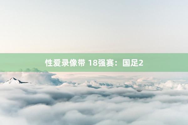 性爱录像带 18强赛：国足2