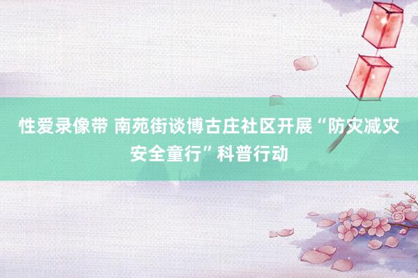 性爱录像带 南苑街谈博古庄社区开展“防灾减灾安全童行”科普行动