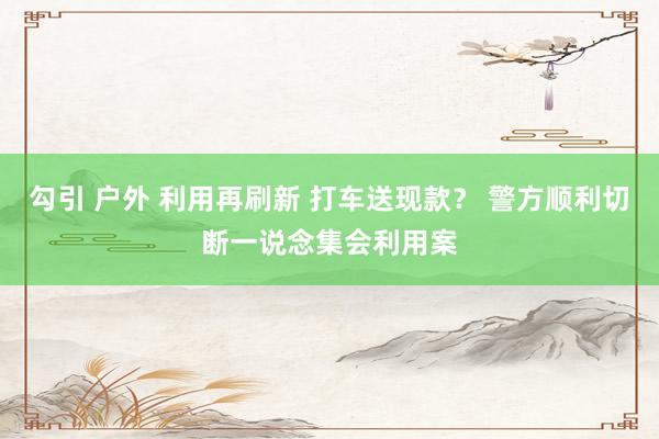 勾引 户外 利用再刷新 打车送现款？ 警方顺利切断一说念集会利用案