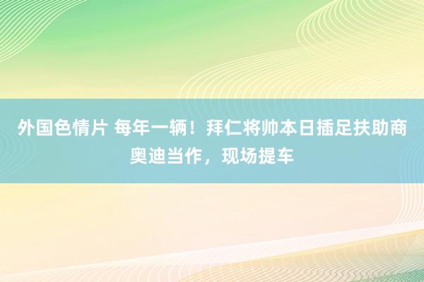 外国色情片 每年一辆！拜仁将帅本日插足扶助商奥迪当作，现场提车