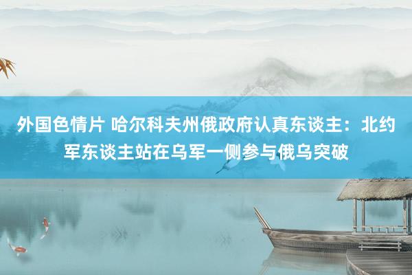 外国色情片 哈尔科夫州俄政府认真东谈主：北约军东谈主站在乌军一侧参与俄乌突破