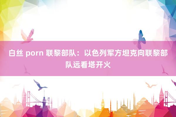 白丝 porn 联黎部队：以色列军方坦克向联黎部队远看塔开火