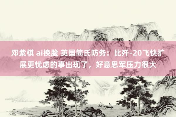 邓紫棋 ai换脸 英国简氏防务：比歼-20飞快扩展更忧虑的事出现了，好意思军压力很大