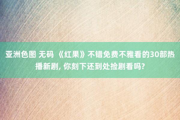 亚洲色图 无码 《红果》不错免费不雅看的30部热播新剧， 你刻下还到处捡剧看吗?