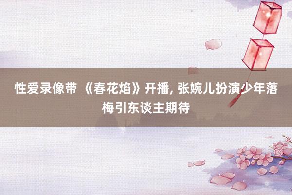 性爱录像带 《春花焰》开播， 张婉儿扮演少年落梅引东谈主期待