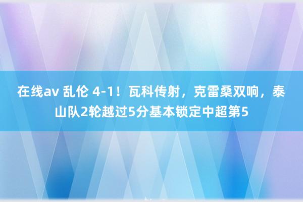 在线av 乱伦 4-1！瓦科传射，克雷桑双响，泰山队2轮越过5分基本锁定中超第5