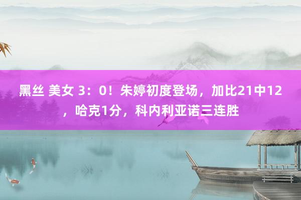 黑丝 美女 3：0！朱婷初度登场，加比21中12，哈克1分，科内利亚诺三连胜