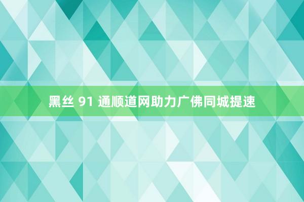 黑丝 91 通顺道网助力广佛同城提速