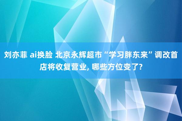 刘亦菲 ai换脸 北京永辉超市“学习胖东来”调改首店将收复营业， 哪些方位变了?