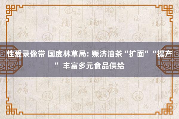 性爱录像带 国度林草局: 赈济油茶“扩面”“提产” 丰富多元食品供给