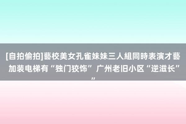 [自拍偷拍]藝校美女孔雀妹妹三人組同時表演才藝 加装电梯有“独门狡饰” 广州老旧小区“逆滋长”