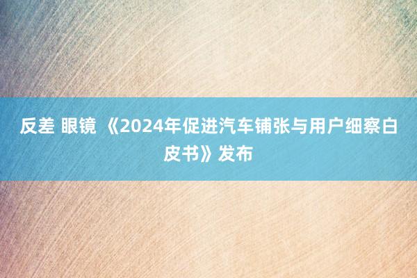 反差 眼镜 《2024年促进汽车铺张与用户细察白皮书》发布