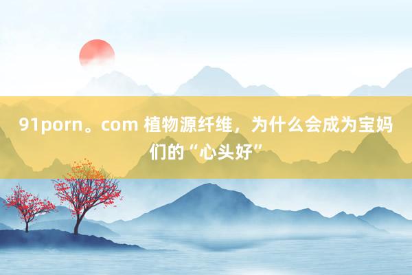 91porn。com 植物源纤维，为什么会成为宝妈们的“心头好”