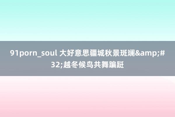 91porn_soul 大好意思疆城秋景斑斓&#32;越冬候鸟共舞蹁跹