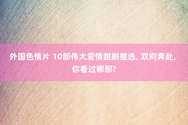 外国色情片 10部伟大爱情甜剧推选， 双向奔赴， 你看过哪部?