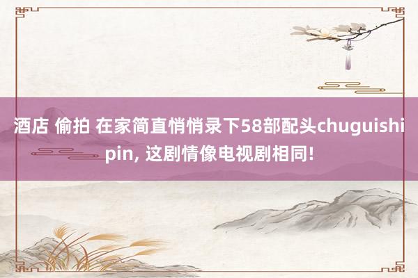 酒店 偷拍 在家简直悄悄录下58部配头chuguishipin， 这剧情像电视剧相同!