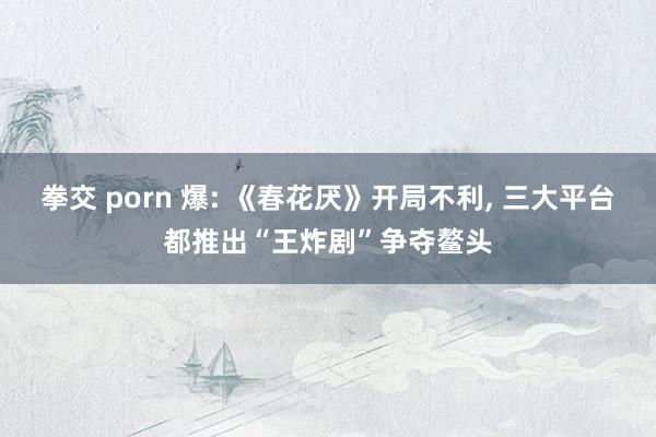 拳交 porn 爆: 《春花厌》开局不利， 三大平台都推出“王炸剧”争夺鳌头