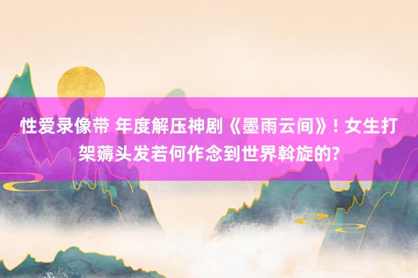 性爱录像带 年度解压神剧《墨雨云间》! 女生打架薅头发若何作念到世界斡旋的?