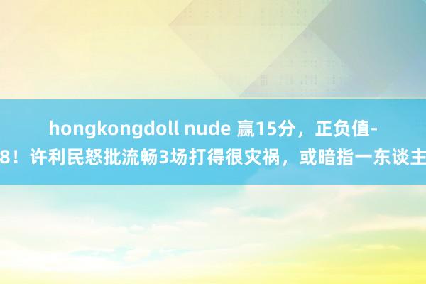 hongkongdoll nude 赢15分，正负值-8！许利民怒批流畅3场打得很灾祸，或暗指一东谈主