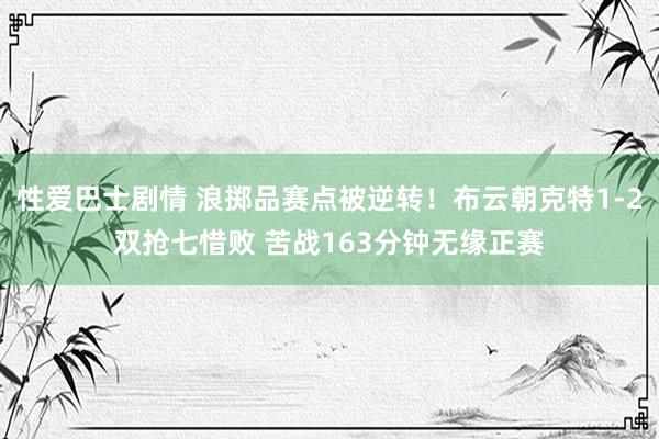 性爱巴士剧情 浪掷品赛点被逆转！布云朝克特1-2双抢七惜败 苦战163分钟无缘正赛