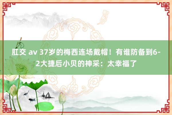 肛交 av 37岁的梅西连场戴帽！有谁防备到6-2大捷后小贝的神采：太幸福了