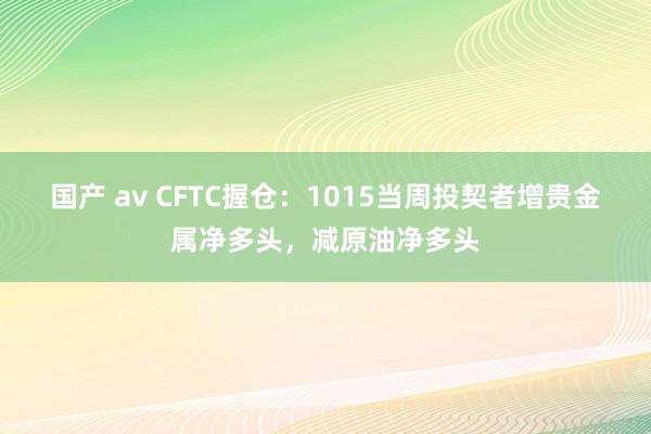 国产 av CFTC握仓：1015当周投契者增贵金属净多头，减原油净多头