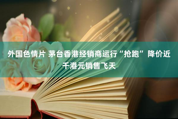 外国色情片 茅台香港经销商运行“抢跑” 降价近千港元销售飞天