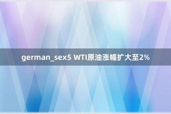 german_sex5 WTI原油涨幅扩大至2%