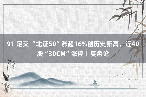 91 足交 “北证50”涨超16%创历史新高，近40股“30CM”涨停丨复盘论