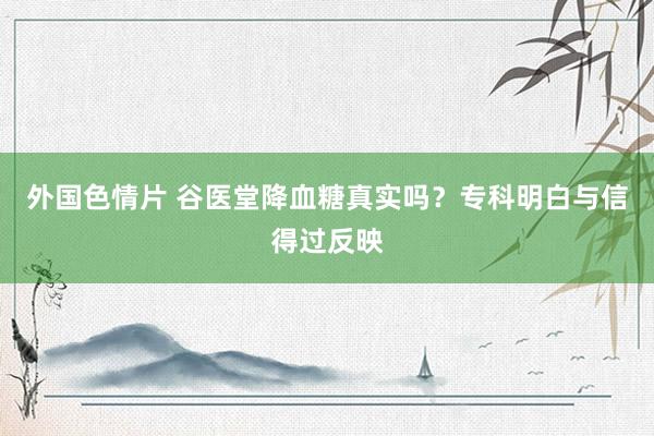 外国色情片 谷医堂降血糖真实吗？专科明白与信得过反映