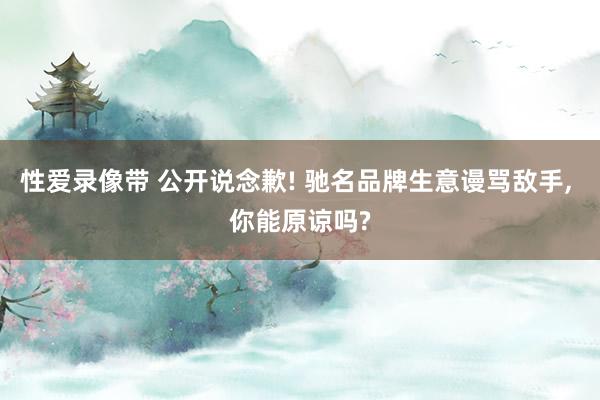 性爱录像带 公开说念歉! 驰名品牌生意谩骂敌手， 你能原谅吗?