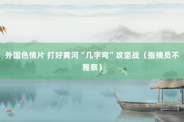 外国色情片 打好黄河“几字弯”攻坚战（指摘员不雅察）