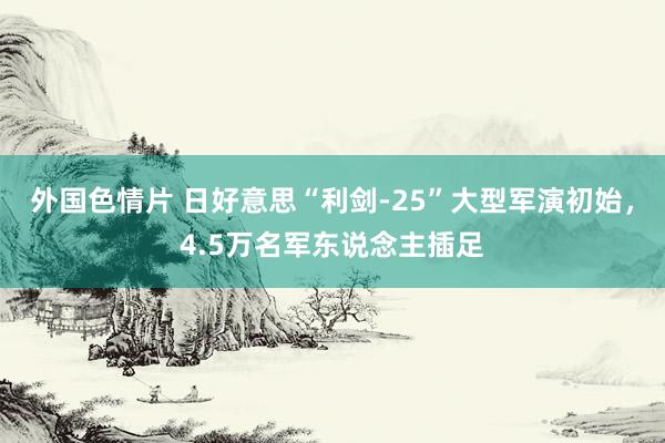 外国色情片 日好意思“利剑-25”大型军演初始，4.5万名军东说念主插足