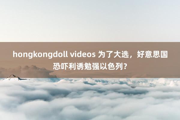 hongkongdoll videos 为了大选，好意思国恐吓利诱勉强以色列？