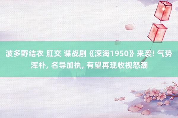 波多野结衣 肛交 谍战剧《深海1950》来袭! 气势浑朴， 名导加执， 有望再现收视怒潮