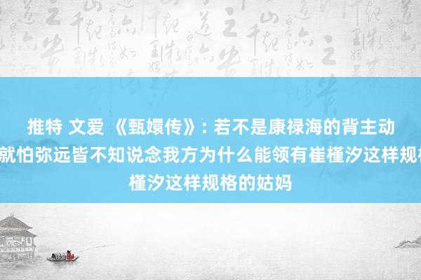 推特 文爱 《甄嬛传》: 若不是康禄海的背主动作， 甄嬛就怕弥远皆不知说念我方为什么能领有崔槿汐这样规格的姑妈