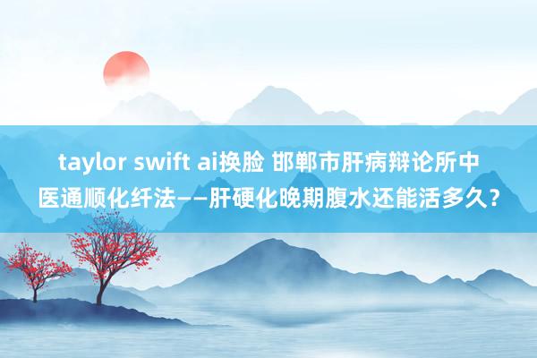 taylor swift ai换脸 邯郸市肝病辩论所中医通顺化纤法——肝硬化晚期腹水还能活多久？