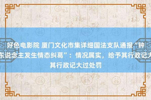 好色电影院 厦门文化市集详细国法支队通报“钟某与他东说念主发生情态纠葛”：情况属实，给予其行政记大过处罚