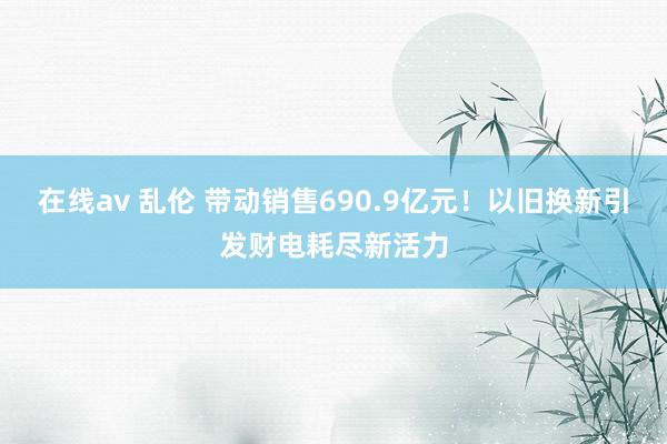 在线av 乱伦 带动销售690.9亿元！以旧换新引发财电耗尽新活力