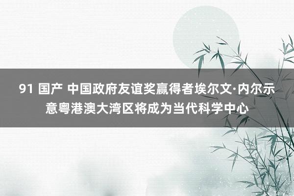 91 国产 中国政府友谊奖赢得者埃尔文·内尔示意粤港澳大湾区将成为当代科学中心