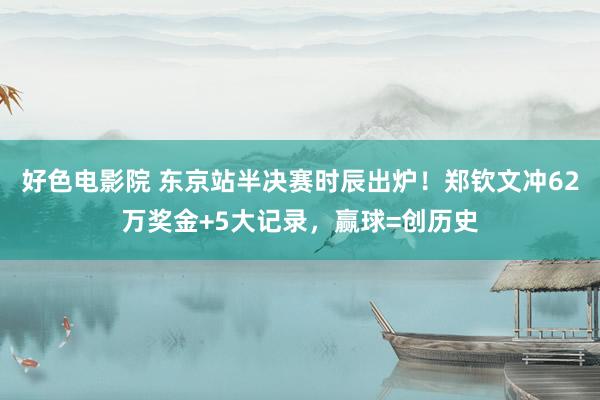 好色电影院 东京站半决赛时辰出炉！郑钦文冲62万奖金+5大记录，赢球=创历史